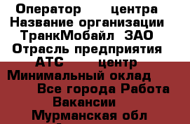 Оператор Call-центра › Название организации ­ ТранкМобайл, ЗАО › Отрасль предприятия ­ АТС, call-центр › Минимальный оклад ­ 30 000 - Все города Работа » Вакансии   . Мурманская обл.,Апатиты г.